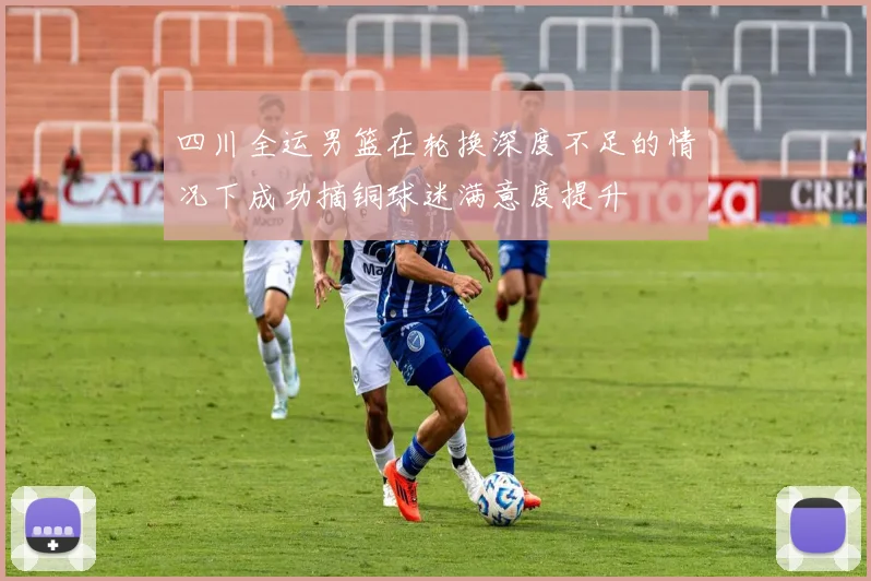 四川全运男篮在轮换深度不足的情况下成功摘铜球迷满意度提升