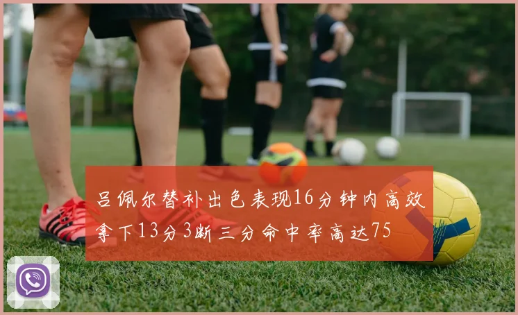 吕佩尔替补出色表现16分钟内高效拿下13分3断三分命中率高达75