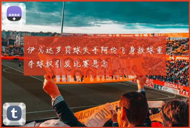 伊戈达罗罚球失手阿伦飞身救球重夺球权引发比赛悬念