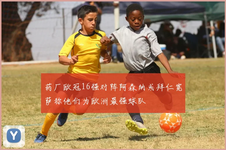 药厂欧冠16强对阵阿森纳或拜仁宽萨称他们为欧洲最强球队