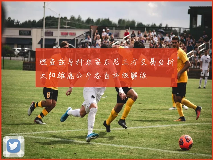 理查兹与科尔安东尼三方交易分析太阳雄鹿公牛各自评级解读