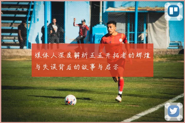 媒体人深度解析五五开拓者的辉煌与失误背后的故事与启示