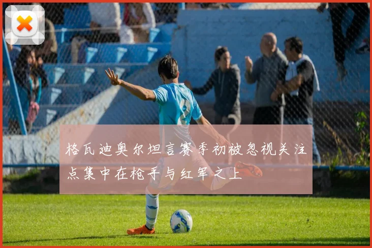 格瓦迪奥尔坦言赛季初被忽视关注点集中在枪手与红军之上