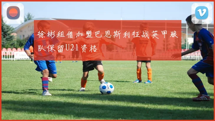 徐彬租借加盟巴恩斯利征战英甲狼队保留U21资格