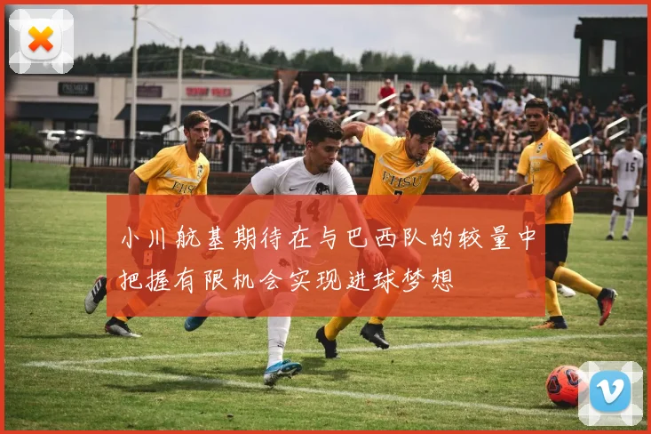 小川航基期待在与巴西队的较量中把握有限机会实现进球梦想