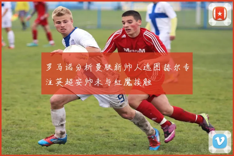 罗马诺分析曼联新帅人选图赫尔专注英超安帅未与红魔接触
