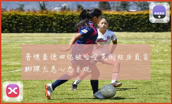 普理查德回忆被哈登晃倒经历直言脚踝无恙心态乐观