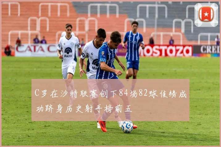C罗在沙特联赛创下84场82球佳绩成功跻身历史射手榜前五