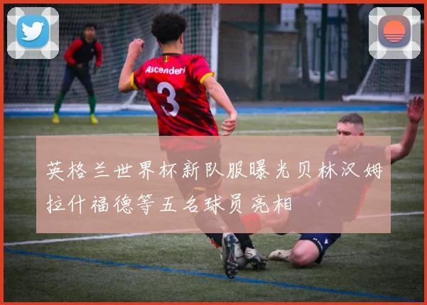 英格兰世界杯新队服曝光贝林汉姆拉什福德等五名球员亮相