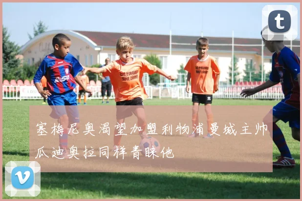 塞梅尼奥渴望加盟利物浦曼城主帅瓜迪奥拉同样青睐他