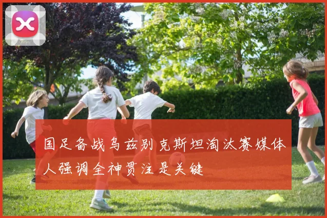 国足备战乌兹别克斯坦淘汰赛媒体人强调全神贯注是关键