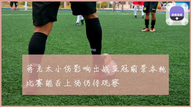 蒋光太小伤影响出战亚冠前景本轮比赛能否上场仍待观察