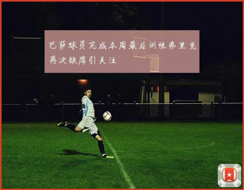 巴萨球员完成本周最后训练弗里克再次缺席引关注