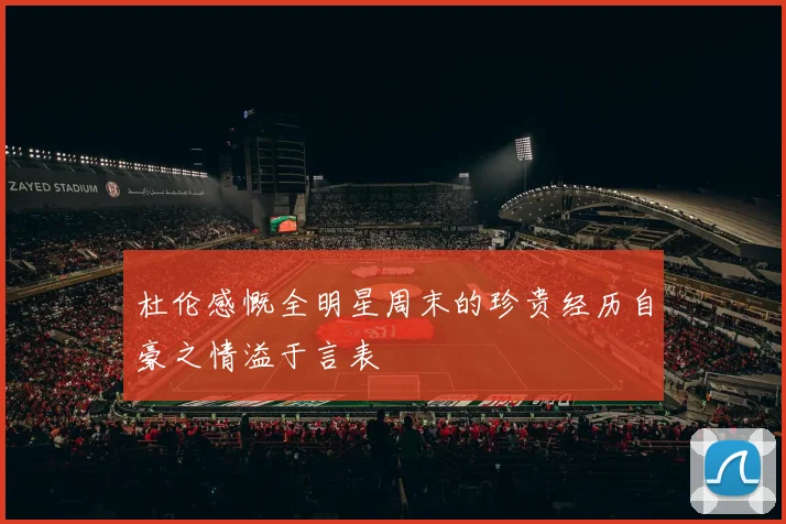 杜伦感慨全明星周末的珍贵经历自豪之情溢于言表