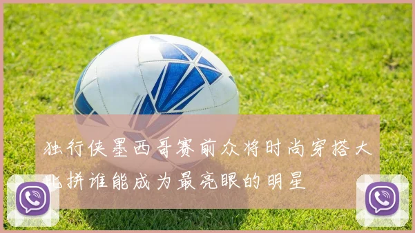 独行侠墨西哥赛前众将时尚穿搭大比拼谁能成为最亮眼的明星