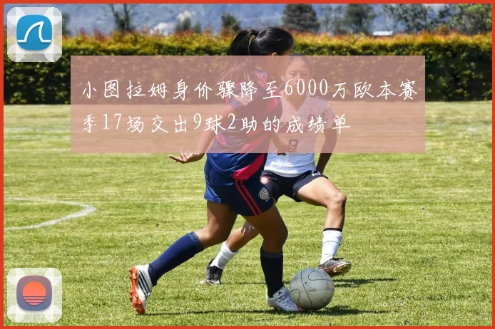 小图拉姆身价骤降至6000万欧本赛季17场交出9球2助的成绩单