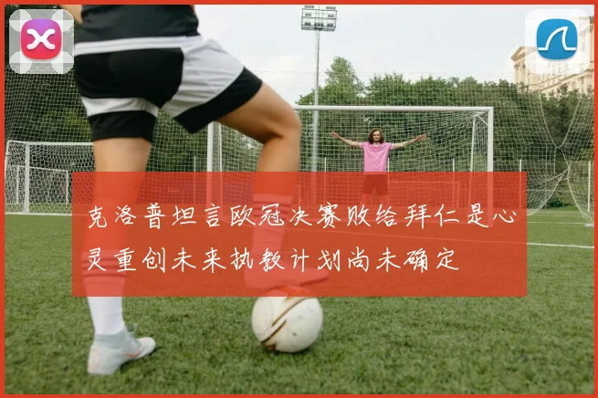 克洛普坦言欧冠决赛败给拜仁是心灵重创未来执教计划尚未确定