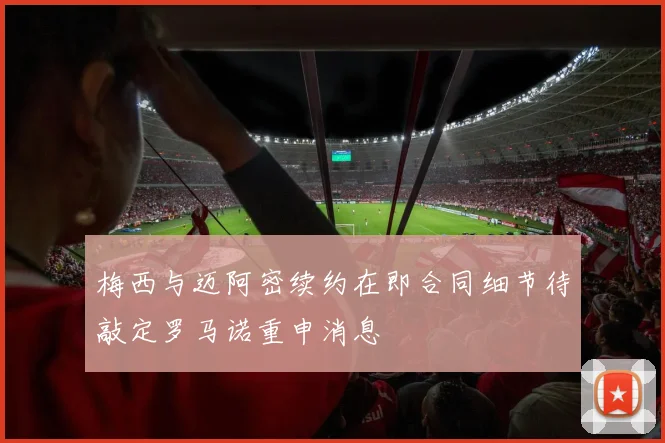 梅西与迈阿密续约在即合同细节待敲定罗马诺重申消息