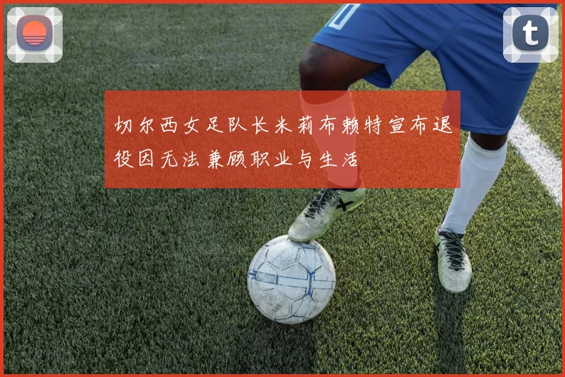 切尔西女足队长米莉布赖特宣布退役因无法兼顾职业与生活