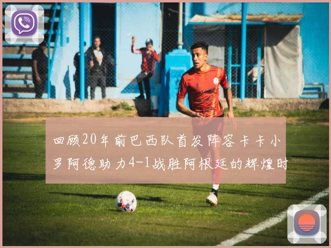 回顾20年前巴西队首发阵容卡卡小罗阿德助力4-1战胜阿根廷的辉煌时刻