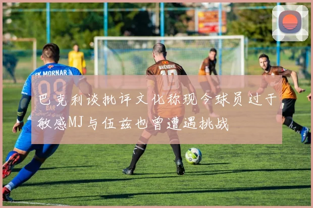 巴克利谈批评文化称现今球员过于敏感MJ与伍兹也曾遭遇挑战