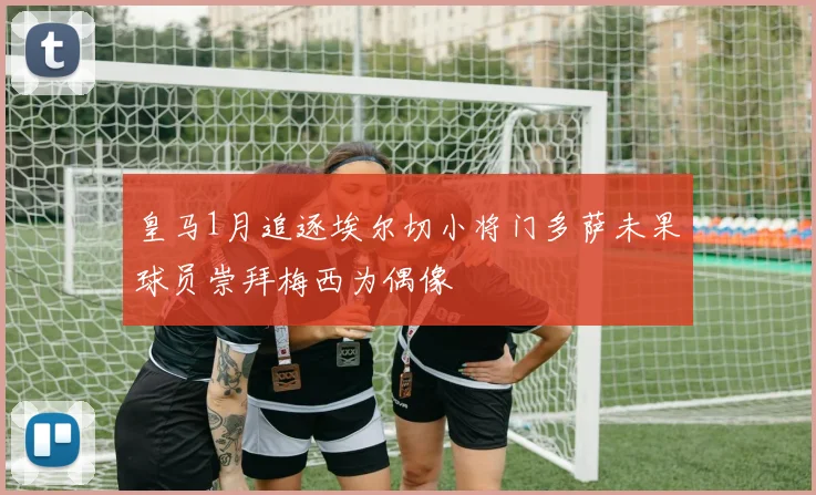 皇马1月追逐埃尔切小将门多萨未果球员崇拜梅西为偶像