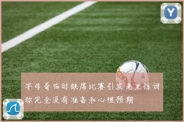 字母哥临时缺席比赛引发老里惊讶称完全没有准备和心理预期