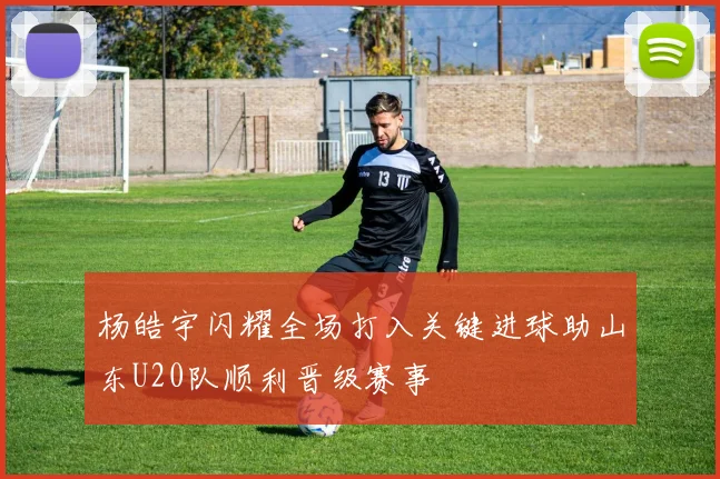 杨皓宇闪耀全场打入关键进球助山东U20队顺利晋级赛事