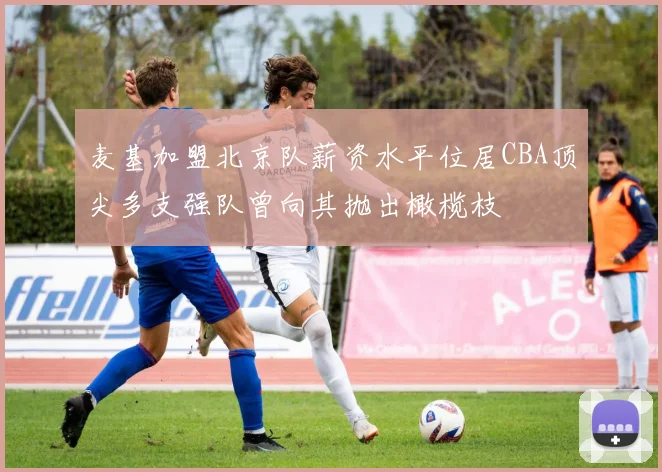 麦基加盟北京队薪资水平位居CBA顶尖多支强队曾向其抛出橄榄枝