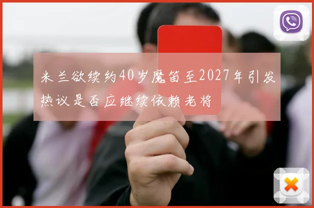 米兰欲续约40岁魔笛至2027年引发热议是否应继续依赖老将