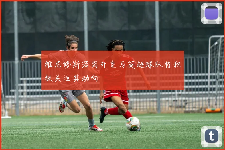 维尼修斯若离开皇马英超球队将积极关注其动向