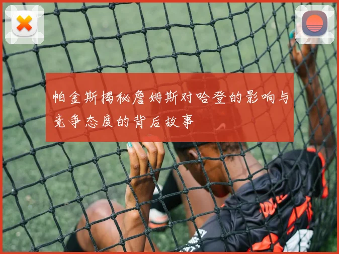 帕金斯揭秘詹姆斯对哈登的影响与竞争态度的背后故事