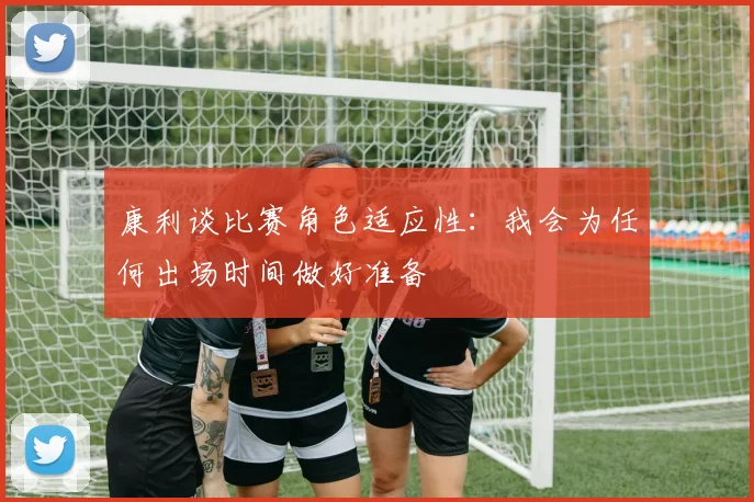 康利谈比赛角色适应性：我会为任何出场时间做好准备