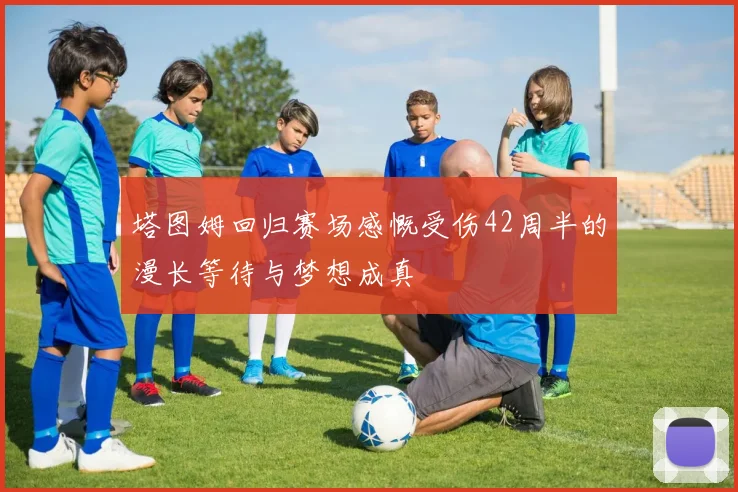 塔图姆回归赛场感慨受伤42周半的漫长等待与梦想成真