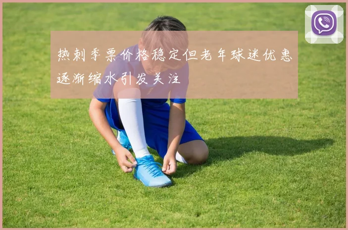 热刺季票价格稳定但老年球迷优惠逐渐缩水引发关注