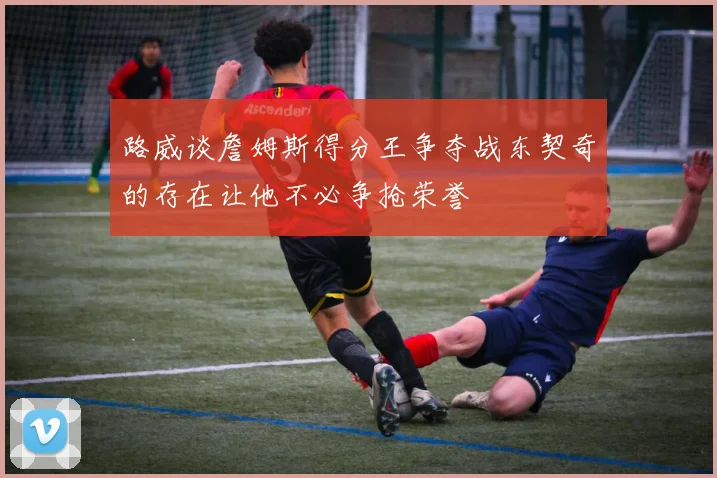 路威谈詹姆斯得分王争夺战东契奇的存在让他不必争抢荣誉