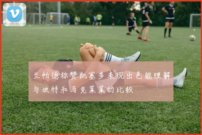 兰帕德称赞凯塞多表现出色能理解与坎特和马克莱莱的比较