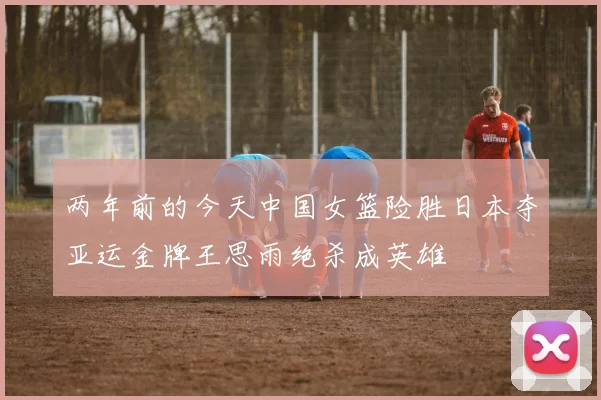 两年前的今天中国女篮险胜日本夺亚运金牌王思雨绝杀成英雄