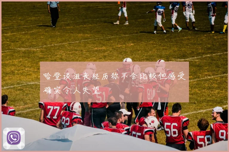 哈登谈沮丧经历称不会比较但感受确实令人失望