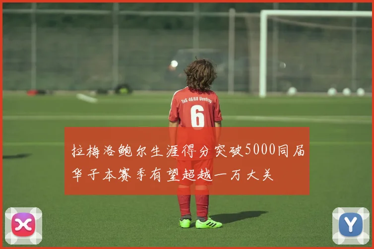 拉梅洛鲍尔生涯得分突破5000同届华子本赛季有望超越一万大关